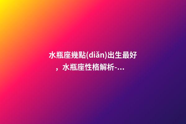 水瓶座幾點(diǎn)出生最好，水瓶座性格解析-按出生日期詳解